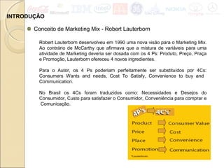 INTRODUÇÃO
Conceito de Marketing Mix - Robert Lauterborn
Robert Lauterborn desenvolveu em 1990 uma nova visão para o Marketing Mix.
Ao contrário de McCarthy que afirmava que a mistura de variáveis para uma
atividade de Marketing deveria ser dosada com os 4 Ps: Produto, Preço, Praça
e Promoção, Lauterborn ofereceu 4 novos ingredientes.
Para o Autor, os 4 Ps poderiam perfeitamente ser substituídos por 4Cs:
Consumers Wants and needs, Cost To Satisfy, Convenience to buy and
Communication.
No Brasil os 4Cs foram traduzidos como: Necessidades e Desejos do
Consumidor, Custo para satisfazer o Consumidor, Conveniência para comprar e
Comunicação.
 