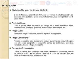 INTRODUÇÃO
Marketing Mix segundo Jerome McCarthy
O Mix de Marketing se divide em 4 Ps, que são formas de influências sobre os
canais de comercialização e dos consumidores finais, que correspondem aos 4
Cs do cliente.
Produto-Cliente
Tudo o que se refere ao produto ou serviço em si, como formulação física,
características, produção, qualidade, marca, design, embalagem, etc.
Preço-Custo
Política de preços, descontos, e formas e prazos de pagamento.
Praça-Conveniência
Tarefas necessárias para apresentar o produto ou serviço ao consumidor, para
que ele possa comprá-lo e consumi-lo, canais de distribuição, cobertura,
variedades, locais, estoque, transporte.
Promoção-Comunicação
Todas as tarefas de comunicação que visam promover o consumo do produto
ou serviço, promoção de vendas, publicidade, força de vendas, relações
públicas, marketing direto, propaganda, etc.
 
