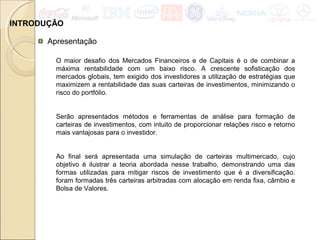 INTRODUÇÃO
Apresentação
O maior desafio dos Mercados Financeiros e de Capitais é o de combinar a
máxima rentabilidade com um baixo risco. A crescente sofisticação dos
mercados globais, tem exigido dos investidores a utilização de estratégias que
maximizem a rentabilidade das suas carteiras de investimentos, minimizando o
risco do portfólio.
Serão apresentados métodos e ferramentas de análise para formação de
carteiras de investimentos, com intuito de proporcionar relações risco e retorno
mais vantajosas para o investidor.
Ao final será apresentada uma simulação de carteiras multimercado, cujo
objetivo é ilustrar a teoria abordada nesse trabalho, demonstrando uma das
formas utilizadas para mitigar riscos de investimento que é a diversificação.
foram formadas três carteiras arbitradas com alocação em renda fixa, câmbio e
Bolsa de Valores.
 