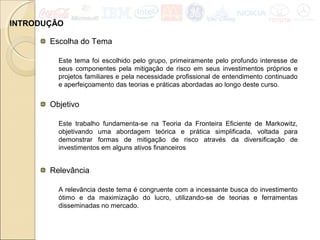 INTRODUÇÃO
Relevância
A relevância deste tema é congruente com a incessante busca do investimento
ótimo e da maximização do lucro, utilizando-se de teorias e ferramentas
disseminadas no mercado.
Escolha do Tema
Este tema foi escolhido pelo grupo, primeiramente pelo profundo interesse de
seus componentes pela mitigação de risco em seus investimentos próprios e
projetos familiares e pela necessidade profissional de entendimento continuado
e aperfeiçoamento das teorias e práticas abordadas ao longo deste curso.
Objetivo
Este trabalho fundamenta-se na Teoria da Fronteira Eficiente de Markowitz,
objetivando uma abordagem teórica e prática simplificada, voltada para
demonstrar formas de mitigação de risco através da diversificação de
investimentos em alguns ativos financeiros
 