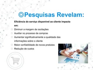 ◎Pesquisas Revelam:
Eficiência do serviço disponível ao cliente impacta
em:
◎ Diminuir a margem de oscilações
◎ Auxiliar no processo de compras
◎ Aumentar significativamente a qualidade das
informações sobre o cliente
◎ Maior confiabilidade de novos produtos
◎ Redução de custos
 