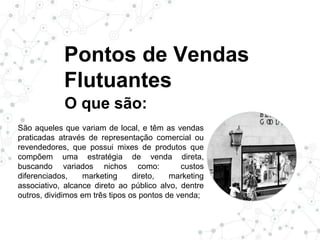 Pontos de Vendas
Flutuantes
O que são:
São aqueles que variam de local, e têm as vendas
praticadas através de representação comercial ou
revendedores, que possui mixes de produtos que
compõem uma estratégia de venda direta,
buscando variados nichos como: custos
diferenciados, marketing direto, marketing
associativo, alcance direto ao público alvo, dentre
outros, dividimos em três tipos os pontos de venda;
 