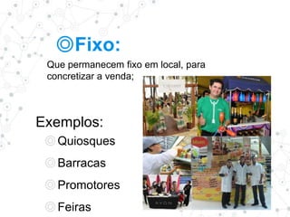 ◎Fixo:
Que permanecem fixo em local, para
concretizar a venda;
Exemplos:
◎Quiosques
◎Barracas
◎Promotores
◎Feiras
 