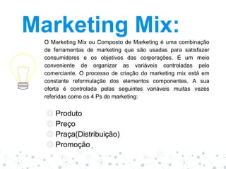 Marketing Mix:
O Marketing Mix ou Composto de Marketing é uma combinação
de ferramentas de marketing que são usadas para satisfazer
consumidores e os objetivos das corporações. É um meio
conveniente de organizar as variáveis controladas pelo
comerciante. O processo de criação do marketing mix está em
constante reformulação dos elementos componentes. A sua
oferta é controlada pelas seguintes variáveis muitas vezes
referidas como os 4 Ps do marketing:
◎ Produto
◎ Preço
◎ Praça(Distribuição)
◎ Promoção
 