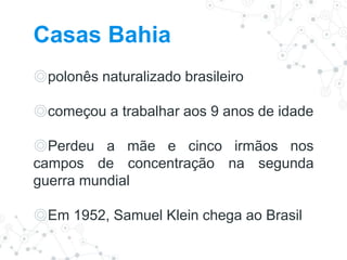 Casas Bahia
◎polonês naturalizado brasileiro
◎começou a trabalhar aos 9 anos de idade
◎Perdeu a mãe e cinco irmãos nos
campos de concentração na segunda
guerra mundial
◎Em 1952, Samuel Klein chega ao Brasil
 