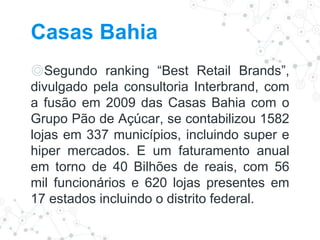 Casas Bahia
◎Segundo ranking “Best Retail Brands”,
divulgado pela consultoria Interbrand, com
a fusão em 2009 das Casas Bahia com o
Grupo Pão de Açúcar, se contabilizou 1582
lojas em 337 municípios, incluindo super e
hiper mercados. E um faturamento anual
em torno de 40 Bilhões de reais, com 56
mil funcionários e 620 lojas presentes em
17 estados incluindo o distrito federal.
 