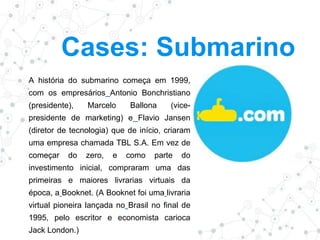 Cases: Submarino
A história do submarino começa em 1999,
com os empresários Antonio Bonchristiano
(presidente), Marcelo Ballona (vice-
presidente de marketing) e Flavio Jansen
(diretor de tecnologia) que de início, criaram
uma empresa chamada TBL S.A. Em vez de
começar do zero, e como parte do
investimento inicial, compraram uma das
primeiras e maiores livrarias virtuais da
época, a Booknet. (A Booknet foi uma livraria
virtual pioneira lançada no Brasil no final de
1995, pelo escritor e economista carioca
Jack London.)
 