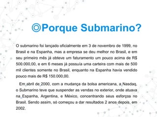 ◎Porque Submarino?
O submarino foi lançado oficialmente em 3 de novembro de 1999, no
Brasil e na Espanha, mas a empresa se deu melhor no Brasil, e em
seu primeiro mês já obteve um faturamento um pouco acima de R$
500.000,00, e em 6 meses já possuía uma carteira com mais de 500
mil clientes somente no Brasil, enquanto na Espanha havia vendido
pouco mais de R$ 150.000,00.
Em abril de 2000, com a mudança da bolsa americana, a Nasdaq,
o Submarino teve que suspender as vendas no exterior, onde atuava
na Espanha, Argentina, e México, concentrando seus esforços no
Brasil. Sendo assim, só começou a dar resultados 2 anos depois, em
2002.
 