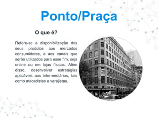 O que é?
Refere-se a disponibilização dos
seus produtos aos mercados
consumidores, e aos canais que
serão utilizados para esse fim, seja
online ou em lojas físicas. Além
disso, desenvolver estratégias
aplicáveis aos intermediários, tais
como atacadistas e varejistas.
Ponto/Praça
 