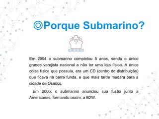 ◎Porque Submarino?
Em 2004 o submarino completou 5 anos, sendo o único
grande varejista nacional a não ter uma loja física. A única
coisa física que possuía, era um CD (centro de distribuição)
que ficava na barra funda, e que mais tarde mudara para a
cidade de Osasco.
Em 2006, o submarino anunciou sua fusão junto a
Americanas, formando assim, a B2W.
 
