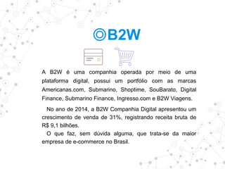 ◎B2W
A B2W é uma companhia operada por meio de uma
plataforma digital, possui um portfólio com as marcas
Americanas.com, Submarino, Shoptime, SouBarato, Digital
Finance, Submarino Finance, Ingresso.com e B2W Viagens.
No ano de 2014, a B2W Companhia Digital apresentou um
crescimento de venda de 31%, registrando receita bruta de
R$ 9,1 bilhões.
O que faz, sem dúvida alguma, que trata-se da maior
empresa de e-commerce no Brasil.
 