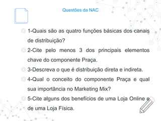 Questões da NAC
◎ 1-Quais são as quatro funções básicas dos canais
de distribuição?
◎ 2-Cite pelo menos 3 dos principais elementos
chave do componente Praça.
◎ 3-Descreva o que é distribuição direta e indireta.
◎ 4-Qual o conceito do componente Praça e qual
sua importância no Marketing Mix?
◎ 5-Cite alguns dos benefícios de uma Loja Online e
de uma Loja Física.
 
