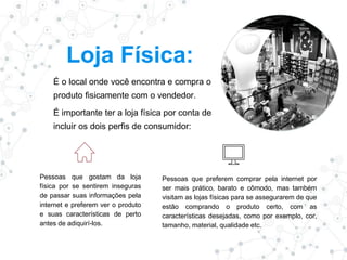 Loja Física:
É o local onde você encontra e compra o
produto fisicamente com o vendedor.
É importante ter a loja física por conta de
incluir os dois perfis de consumidor:
Pessoas que gostam da loja
física por se sentirem inseguras
de passar suas informações pela
internet e preferem ver o produto
e suas características de perto
antes de adiquirí-los.
Pessoas que preferem comprar pela internet por
ser mais prático, barato e cômodo, mas também
visitam as lojas físicas para se assegurarem de que
estão comprando o produto certo, com as
características desejadas, como por exemplo, cor,
tamanho, material, qualidade etc.
 