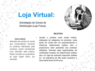 Loja Virtual:
Estratégias de Canais de
Distribuição (Loja Física):
EXCLUSIVA
▪ Aplicada aos pontos de venda
que comercializem somente
os produtos fabricados pela
empresa, sendo considerada
uma extensão dela própria.
Neste conceito se enquadram
as lojas Apple Store, por
exemplo;
SELETIVA
▪ Vender o produto onde vende melhor,
adequada ás categorias de produtos, cada
ponto de venda tem um posicionamento e
influencia determinado público alvo e
proporciona valor percebido aos produtos
ofertados. Exemplo lojas segmentadas de
confecções focadas em determinado público
alvo, ex. lojas de vestuário masculino voltada
ao ao segmento de alto poder aquisitivo e
faixa etária entre 25-40 anos.
 