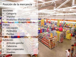 Posición de la mercancía
Secciones
• Categoría
• Impulso
• Productos relacionados
Tráfico
• Circulación
• Perímetro
• Pasillos
Exhibición
• Artículos gancho
• Cabeceras
• Islas y especiales
• muebles
 