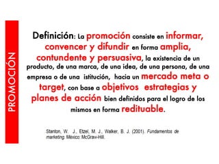 Definición: La promoción consiste en informar,
convencer y difundir en forma amplia,
contundente y persuasiva, la existencia de un
producto, de una marca, de una idea, de una persona, de una
empresa o de una istitución, hacia un mercado meta o
target, con base a objetivos estrategias y
planes de acción bien definidos para el logro de los
mismos en forma redituable.
PROMOCIÓN
 
