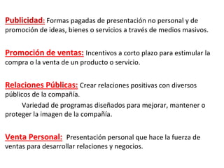 Publicidad: Formas pagadas de presentación no personal y de
promoción de ideas, bienes o servicios a través de medios masivos.
Promoción de ventas: Incentivos a corto plazo para estimular la
compra o la venta de un producto o servicio.
Relaciones Públicas: Crear relaciones positivas con diversos
públicos de la compañía.
Variedad de programas diseñados para mejorar, mantener o
proteger la imagen de la compañía.
Venta Personal: Presentación personal que hace la fuerza de
ventas para desarrollar relaciones y negocios.
 