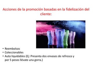 Acciones de la promoción basadas en la fidelización del
cliente:
• Reembolsos
• Coleccionables
• Auto liquidables (Ej: Presenta dos envases de refresco y
por 5 pesos llévate una gorra.)
 