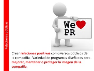 Crear relaciones positivas con diversos públicos de
la compañía . Variedad de programas diseñados para
mejorar, mantener o proteger la imagen de la
compañía.
Relaciones
públicas
 