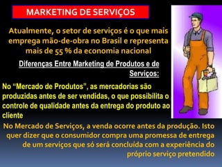 MARKETING DE SERVIÇOS
Atualmente, o setor de serviços é o que mais
emprega mão-de-obra no Brasil e representa
mais de 55 % da economia nacional
Diferenças Entre Marketing de Produtos e de
Serviços:
No “Mercado de Produtos”, as mercadorias são
produzidas antes de ser vendidas, o que possibilita o
controle de qualidade antes da entrega do produto ao
cliente
No Mercado de Serviços, a venda ocorre antes da produção. Isto
quer dizer que o consumidor compra uma promessa de entrega
de um serviços que só será concluída com a experiência do
próprio serviço pretendido
 