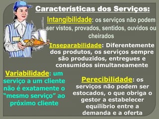 Características dos Serviços:
Intangibilidade: os serviços não podem
ser vistos, provados, sentidos, ouvidos ou
cheirados
Inseparabilidade: Diferentemente
dos produtos, os serviços sempre
são produzidos, entregues e
consumidos simultaneamente
Variabilidade: um
serviço a um cliente
não é exatamente o
“mesmo serviço” ao
próximo cliente
Perecibilidade: os
serviços não podem ser
estocados, o que obriga o
gestor a estabelecer
equilíbrio entre a
demanda e a oferta
 