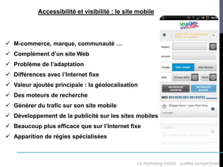 Accessibilité et visibilité : le site mobile




 M-commerce, marque, communauté …
 Complément d’un site Web
 Problème de l’adaptation
 Différences avec l’Internet fixe
 Valeur ajoutée principale : la géolocalisation
 Des moteurs de recherche
 Générer du trafic sur son site mobile
 Développement de la publicité sur les sites mobiles
 Beaucoup plus efficace que sur l’Internet fixe
 Apparition de régies spécialisées



                                                Le marketing mobile : quelles perspectives
 