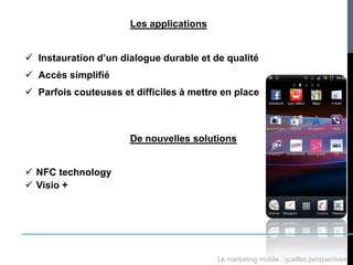 Les applications


 Instauration d’un dialogue durable et de qualité
 Accès simplifié
 Parfois couteuses et difficiles à mettre en place



                      De nouvelles solutions


 NFC technology
 Visio +




                                         Le marketing mobile : quelles perspectives
 