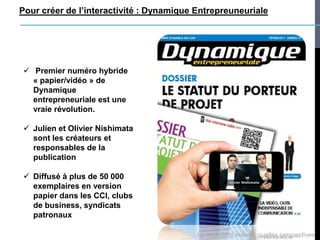 Pour créer de l’interactivité : Dynamique Entrepreuneuriale




 Premier numéro hybride
  « papier/vidéo » de
  Dynamique
  entrepreneuriale est une
  vraie révolution.

 Julien et Olivier Nishimata
  sont les créateurs et
  responsables de la
  publication

 Diffusé à plus de 50 000
  exemplaires en version
  papier dans les CCI, clubs
  de business, syndicats
  patronaux

                                          Le marketing mobile : quelles perspectives
 