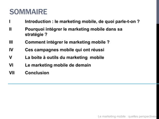 SOMMAIRE
I     Introduction : le marketing mobile, de quoi parle-t-on ?
II    Pourquoi intégrer le marketing mobile dans sa
      stratégie ?
III   Comment intégrer le marketing mobile ?
IV    Ces campagnes mobile qui ont réussi
V     La boite à outils du marketing mobile
VI    Le marketing mobile de demain
VII   Conclusion




                                         Le marketing mobile : quelles perspectives
 