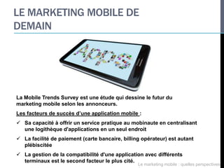 LE MARKETING MOBILE DE
DEMAIN




La Mobile Trends Survey est une étude qui dessine le futur du
marketing mobile selon les annonceurs.
Les facteurs de succès d’une application mobile :
 Sa capacité à offrir un service pratique au mobinaute en centralisant
  une logithèque d'applications en un seul endroit
 La facilité de paiement (carte bancaire, billing opérateur) est autant
  plébiscitée
 La gestion de la compatibilité d'une application avec différents
  terminaux est le second facteur le plus cité.
                                                 Le marketing mobile : quelles perspectives
 