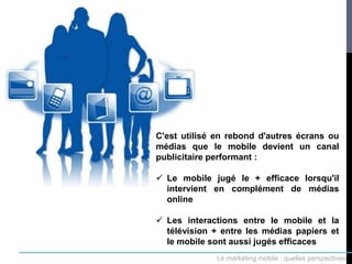 C'est utilisé en rebond d'autres écrans ou
médias que le mobile devient un canal
publicitaire performant :

 Le mobile jugé le + efficace lorsqu'il
  intervient en complément de médias
  online

 Les interactions entre le mobile et la
  télévision + entre les médias papiers et
  le mobile sont aussi jugés efficaces
             Le marketing mobile : quelles perspectives
 