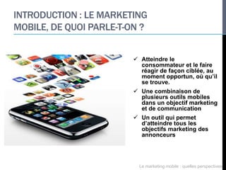 INTRODUCTION : LE MARKETING
MOBILE, DE QUOI PARLE-T-ON ?


                          Atteindre le
                           consommateur et le faire
                           réagir de façon ciblée, au
                           moment opportun, où qu’il
                           se trouve.
                          Une combinaison de
                           plusieurs outils mobiles
                           dans un objectif marketing
                           et de communication
                          Un outil qui permet
                           d’atteindre tous les
                           objectifs marketing des
                           annonceurs




                           Le marketing mobile : quelles perspectives
 