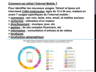 Comment est utilisé l’Internet Mobile ?
Pour identifier les nouveaux usages, Yahoo! et Ipsos ont
interviewé 3.844 mobinautes, âgés de 13 à 54 ans, mettant en
avant 7 usages spécifiques de l’internet mobile :
> connexion : par voix, texte, sms, email, et médias sociaux
> recherche : utilisation d’un moteur
> divertissement : musique, jeux, etc
> gestion : de ses comptes financiers, etc
> information : consultation d’articles et de vidéos
> boutiques
> localisation géographique




                                          Le marketing mobile : quelles perspectives
 