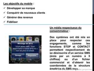 Les objectifs du mobile :
 Développer sa marque
 Conquérir de nouveaux clients
 Générer des revenus
 Fidéliser

                                  Un média respectueux du
                                  consommateur :

                                  Des systèmes ont été mis en
                                  place pour respecter ces
                                  engagements,           comme             les
                                  fonctions STOP et CONTACT
                                  permettent respectivement de
                                  se désinscrire d’un service SMS
                                  (émis par un numéro à 5
                                  chiffres)     ou       d’un          fichier
                                  commercial et d’obtenir les
                                  coordonnées de la structure
                                  émettrice du SMS reçu. perspectives
                                         Le marketing mobile : quelles
 