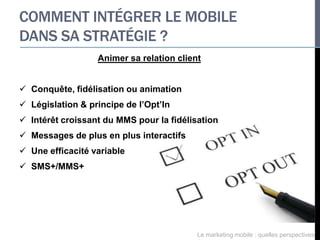 COMMENT INTÉGRER LE MOBILE
DANS SA STRATÉGIE ?
                  Animer sa relation client


 Conquête, fidélisation ou animation
 Législation & principe de l’Opt’In
 Intérêt croissant du MMS pour la fidélisation
 Messages de plus en plus interactifs
 Une efficacité variable
 SMS+/MMS+




                                          Le marketing mobile : quelles perspectives
 