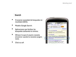Marketing móvil




     Search	


•    Creciente necesidad de búsquedas en
     movilidad (GEO).	


•    Modelo Google Search:	


•    Aplicaciones que facilitan las
     búsquedas tecleando lo mínimo.	


•    Ofrecer lo que el usuario necesita
     encontrar cuando lo necesita (urgent
     now).	


•    Click to call	

 