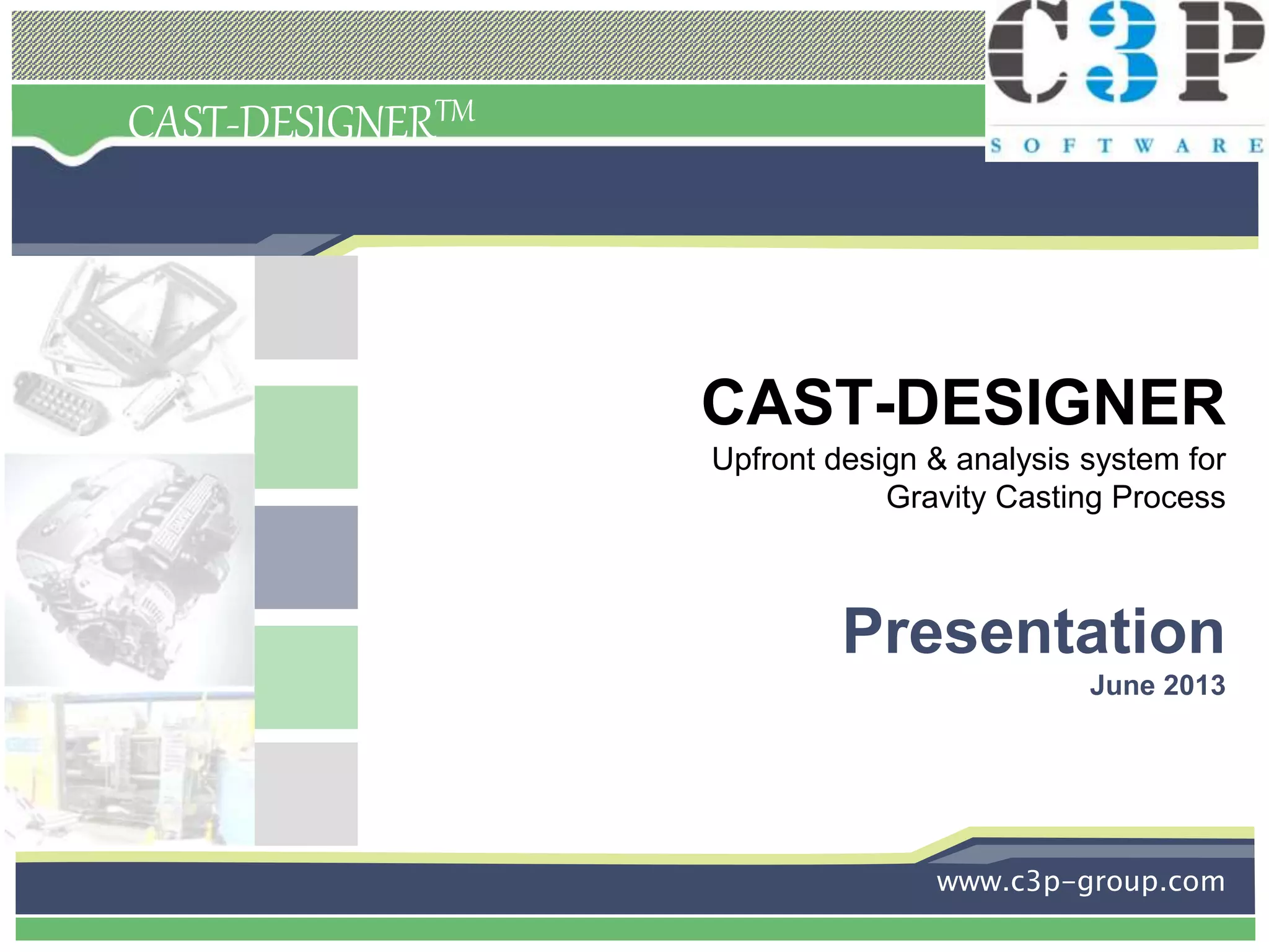 CAST-DESIGNERTM
CAST-DESIGNER
Upfront design & analysis system for
Gravity Casting Process
Presentation
June 2013
www.c3p-group.com
 