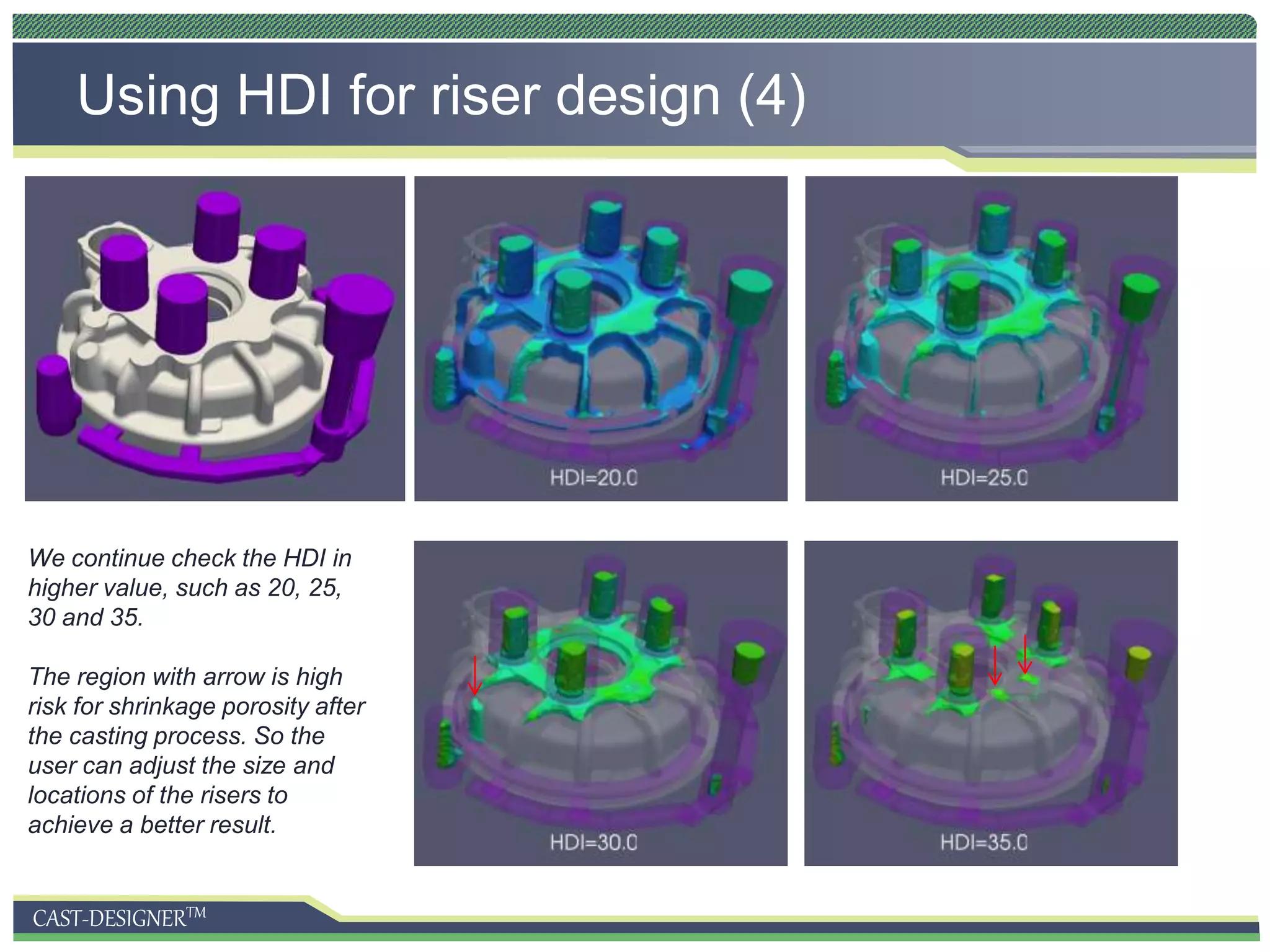 CAST-DESIGNERTM
Using HDI for riser design (4)
We continue check the HDI in
higher value, such as 20, 25,
30 and 35.
The region with arrow is high
risk for shrinkage porosity after
the casting process. So the
user can adjust the size and
locations of the risers to
achieve a better result.
 