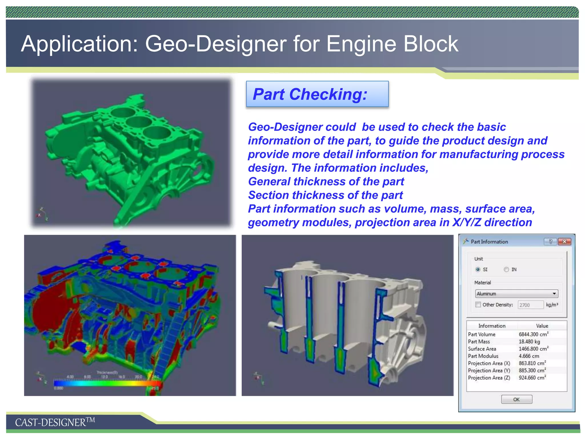 CAST-DESIGNERTM
Application: Geo-Designer for Engine Block
Geo-Designer could be used to check the basic
information of the part, to guide the product design and
provide more detail information for manufacturing process
design. The information includes,
General thickness of the part
Section thickness of the part
Part information such as volume, mass, surface area,
geometry modules, projection area in X/Y/Z direction
Part Checking:
 