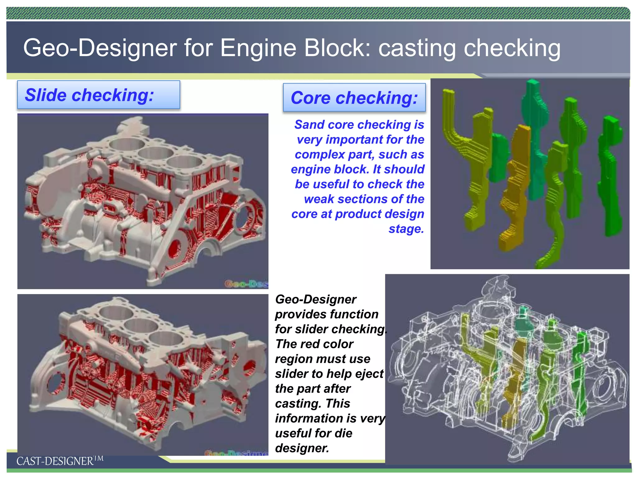 CAST-DESIGNERTM
Geo-Designer for Engine Block: casting checking
Geo-Designer
provides function
for slider checking.
The red color
region must use
slider to help eject
the part after
casting. This
information is very
useful for die
designer.
Slide checking: Core checking:
Sand core checking is
very important for the
complex part, such as
engine block. It should
be useful to check the
weak sections of the
core at product design
stage.
 