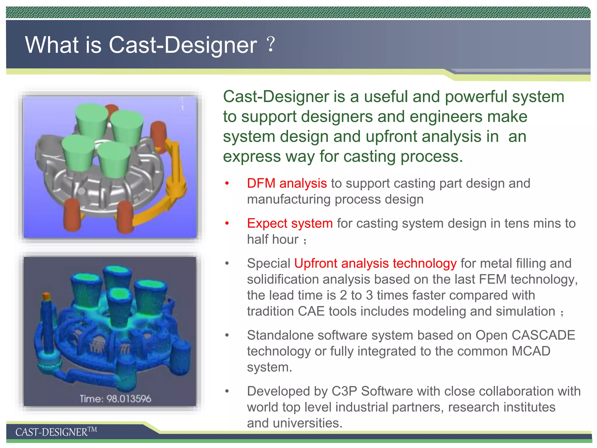 CAST-DESIGNERTM
What is Cast-Designer ？
Cast-Designer is a useful and powerful system
to support designers and engineers make
system design and upfront analysis in an
express way for casting process.
• DFM analysis to support casting part design and
manufacturing process design
• Expect system for casting system design in tens mins to
half hour ；
• Special Upfront analysis technology for metal filling and
solidification analysis based on the last FEM technology,
the lead time is 2 to 3 times faster compared with
tradition CAE tools includes modeling and simulation ；
• Standalone software system based on Open CASCADE
technology or fully integrated to the common MCAD
system.
• Developed by C3P Software with close collaboration with
world top level industrial partners, research institutes
and universities.
 