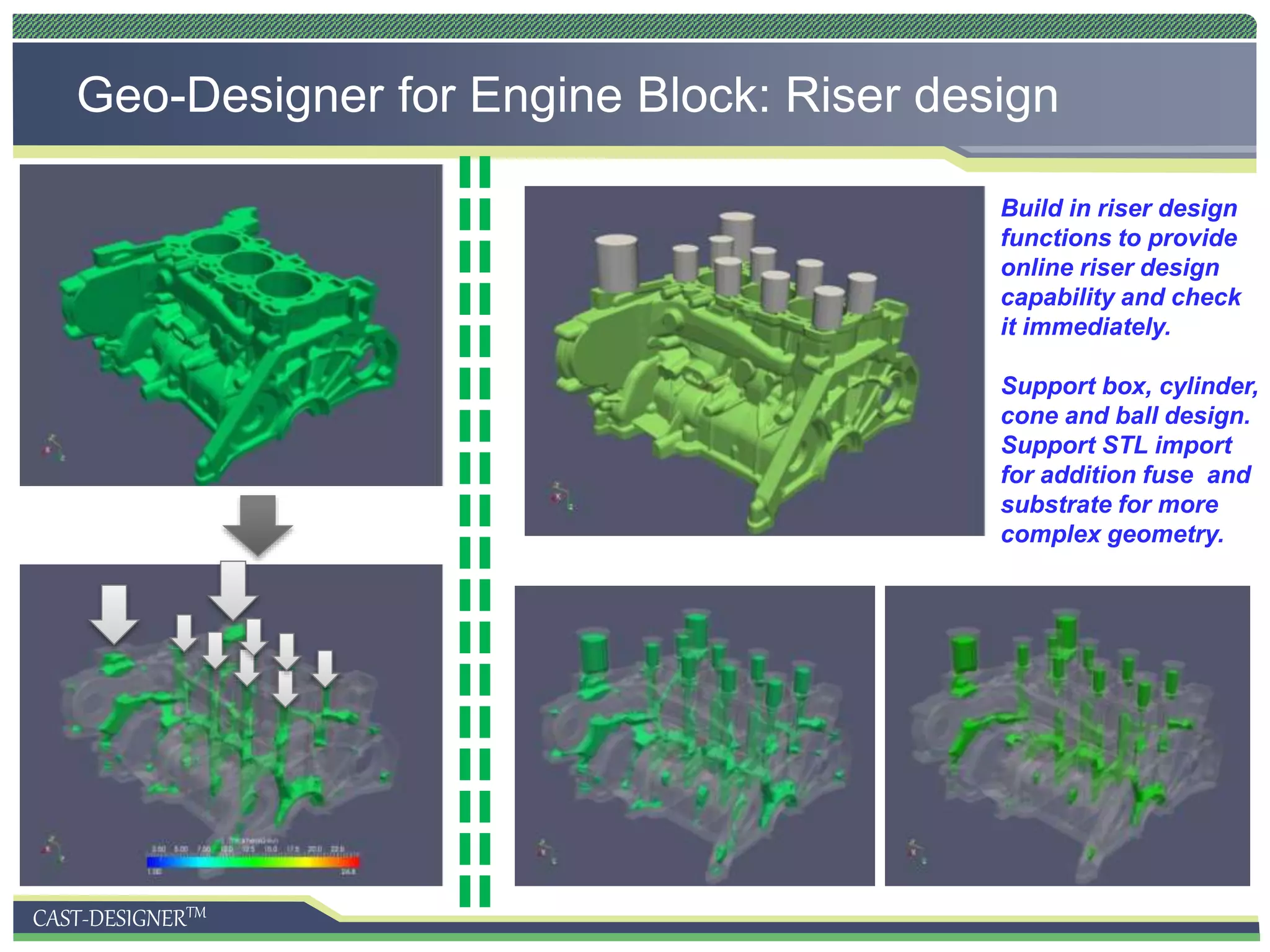 CAST-DESIGNERTM
Geo-Designer for Engine Block: Riser design
Build in riser design
functions to provide
online riser design
capability and check
it immediately.
Support box, cylinder,
cone and ball design.
Support STL import
for addition fuse and
substrate for more
complex geometry.
 