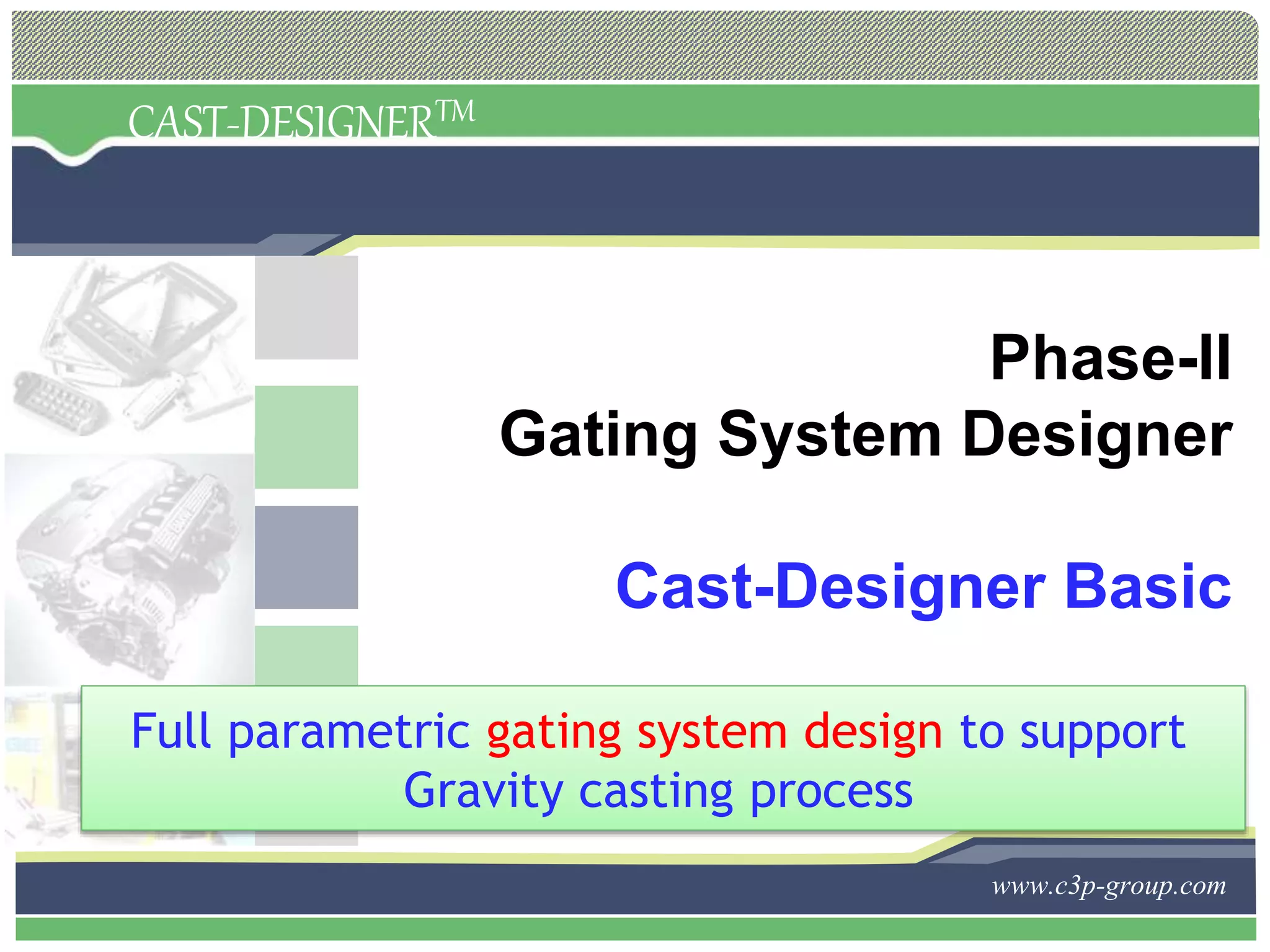 CAST-DESIGNERTM
www.c3p-group.com
Phase-II
Gating System Designer
Cast-Designer Basic
Full parametric gating system design to support
Gravity casting process
 