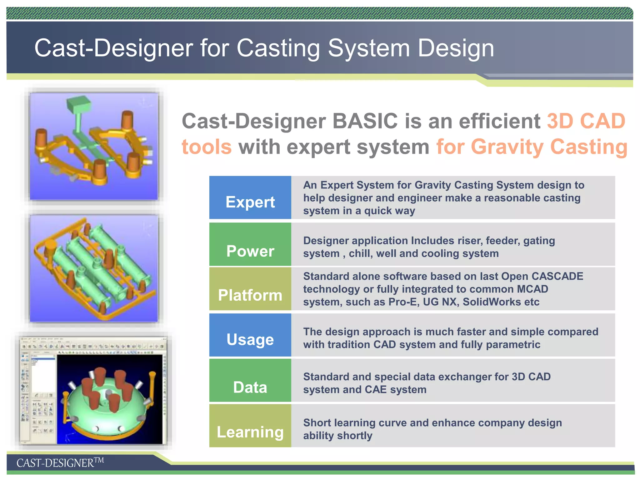 CAST-DESIGNERTM
Cast-Designer for Casting System Design
Cast-Designer BASIC is an efficient
3D CAD tools with expert system
special for HPDC
Expert
Power
Platform
An Expert System for Gravity Casting System design to
help designer and engineer make a reasonable casting
system in a quick way
Designer application Includes riser, feeder, gating
system , chill, well and cooling system
Standard alone software based on last Open CASCADE
technology or fully integrated to common MCAD
system, such as Pro-E, UG NX, SolidWorks etc
Usage
Data
Learning
The design approach is much faster and simple compared
with tradition CAD system and fully parametric
Standard and special data exchanger for 3D CAD
system and CAE system
Short learning curve and enhance company design
ability shortly
Cast-Designer BASIC is an efficient 3D CAD
tools with expert system for Gravity Casting
 