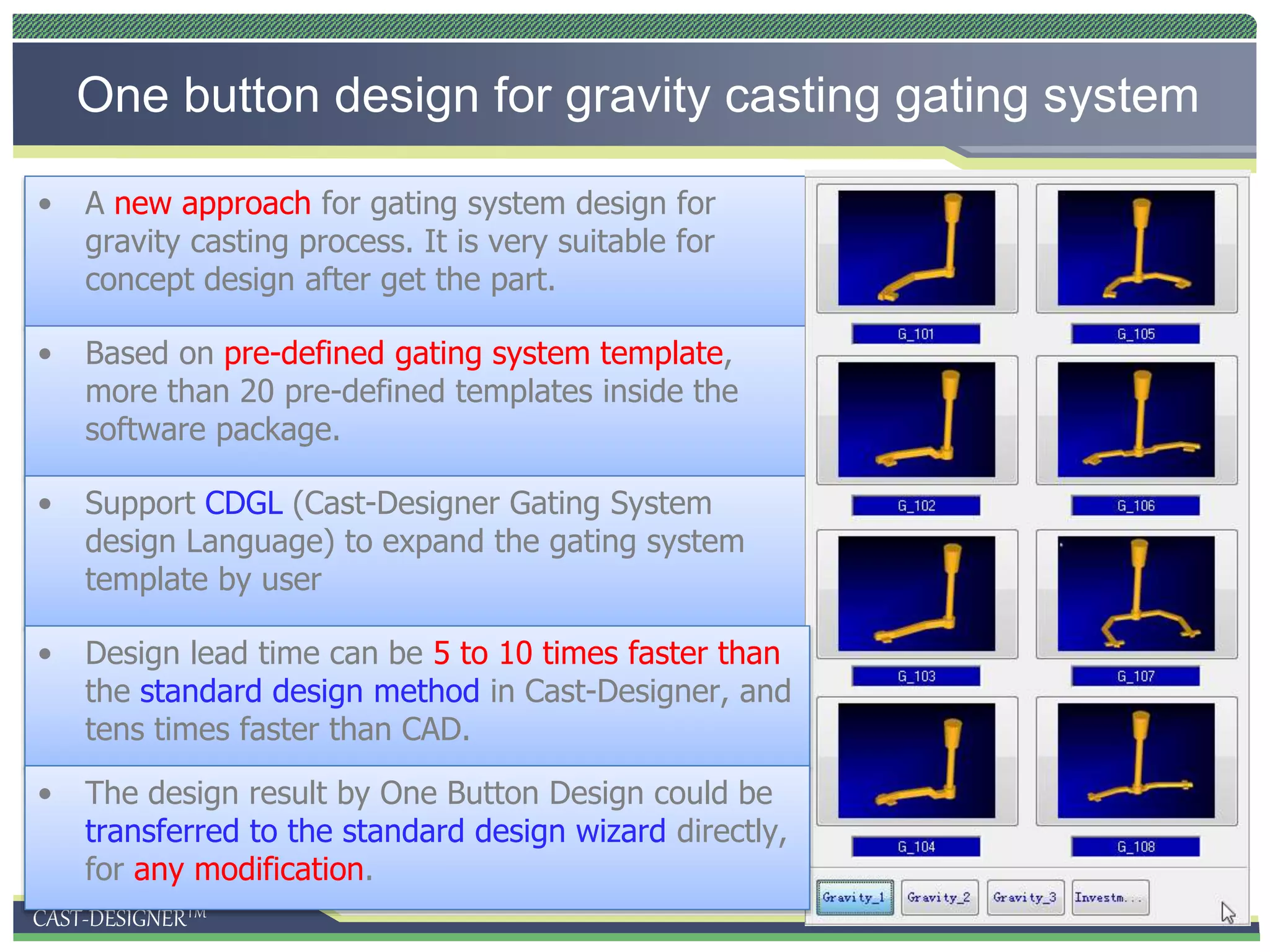 CAST-DESIGNERTM
One button design for gravity casting gating system
• A new approach for gating system design for
gravity casting process. It is very suitable for
concept design after get the part.
• Based on pre-defined gating system template,
more than 20 pre-defined templates inside the
software package.
• Support CDGL (Cast-Designer Gating System
design Language) to expand the gating system
template by user
• Design lead time can be 5 to 10 times faster than
the standard design method in Cast-Designer, and
tens times faster than CAD.
• The design result by One Button Design could be
transferred to the standard design wizard directly,
for any modification.
 