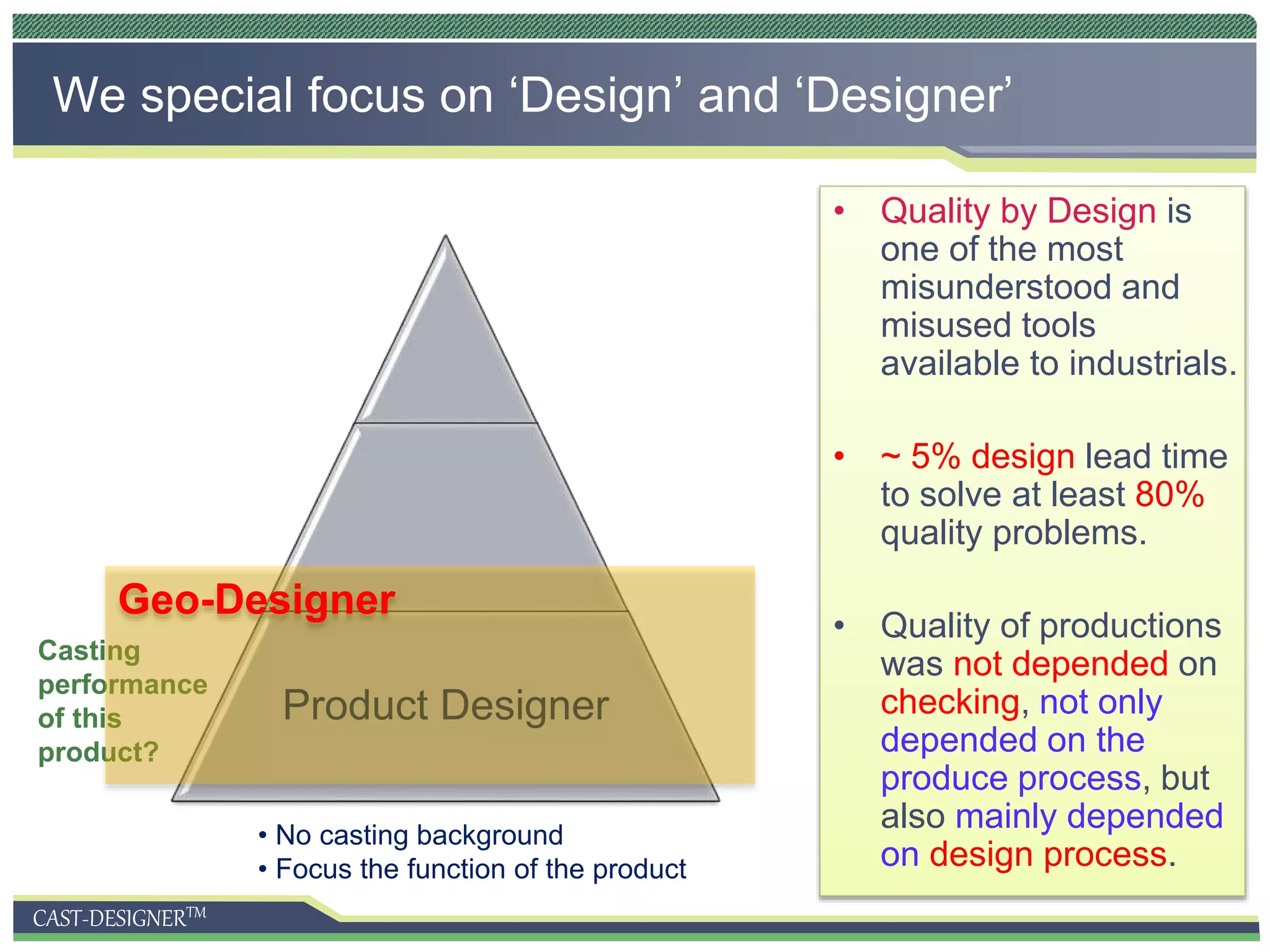 CAST-DESIGNERTM
• Quality by Design is
one of the most
misunderstood and
misused tools
available to industrials.
• ~ 5% design lead time
to solve at least 80%
quality problems.
• Quality of productions
was not depended on
checking, not only
depended on the
produce process, but
also mainly depended
on design process.
We special focus on ‘Design’ and ‘Designer’
Product Designer
• No casting background
• Focus the function of the product
Casting
performance
of this
product?
Geo-Designer
 