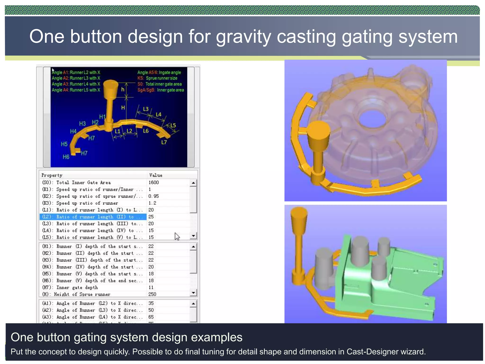 CAST-DESIGNERTM
One button design for gravity casting gating system
One button gating system design examples
Put the concept to design quickly. Possible to do final tuning for detail shape and dimension in Cast-Designer wizard.
 