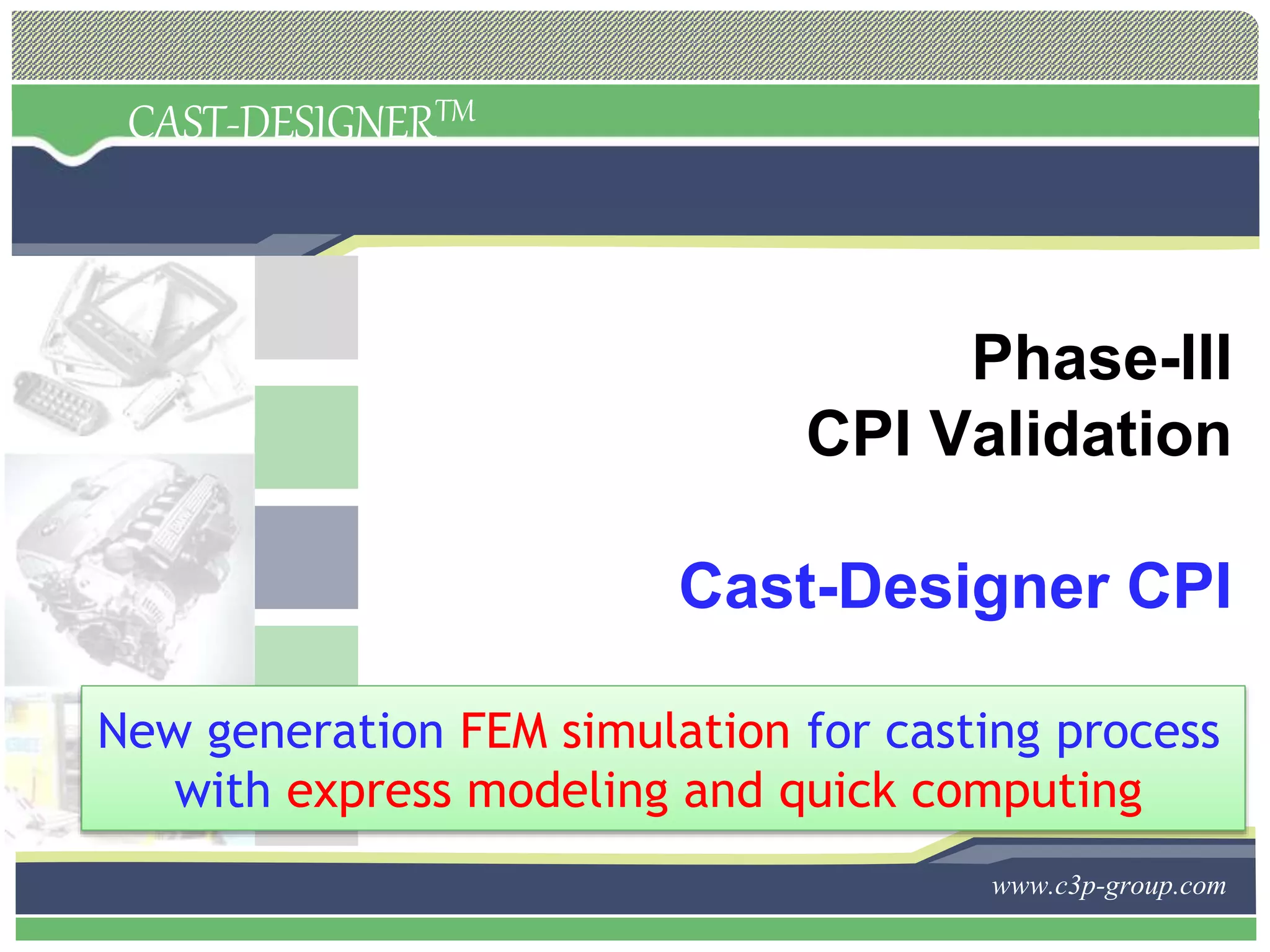 CAST-DESIGNERTM
www.c3p-group.com
Phase-III
CPI Validation
Cast-Designer CPI
New generation FEM simulation for casting process
with express modeling and quick computing
 