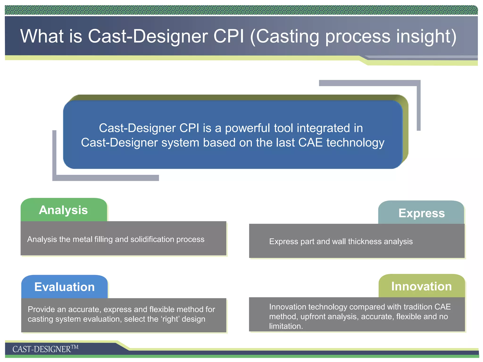 CAST-DESIGNERTM
What is Cast-Designer CPI (Casting process insight)
Analysis
Evaluation
Analysis the metal filling and solidification process
Provide an accurate, express and flexible method for
casting system evaluation, select the ‘right’ design
Express
Innovation
Express part and wall thickness analysis
Innovation technology compared with tradition CAE
method, upfront analysis, accurate, flexible and no
limitation.
Cast-Designer CPI is a powerful tool integrated in
Cast-Designer system based on the last CAE technology
 