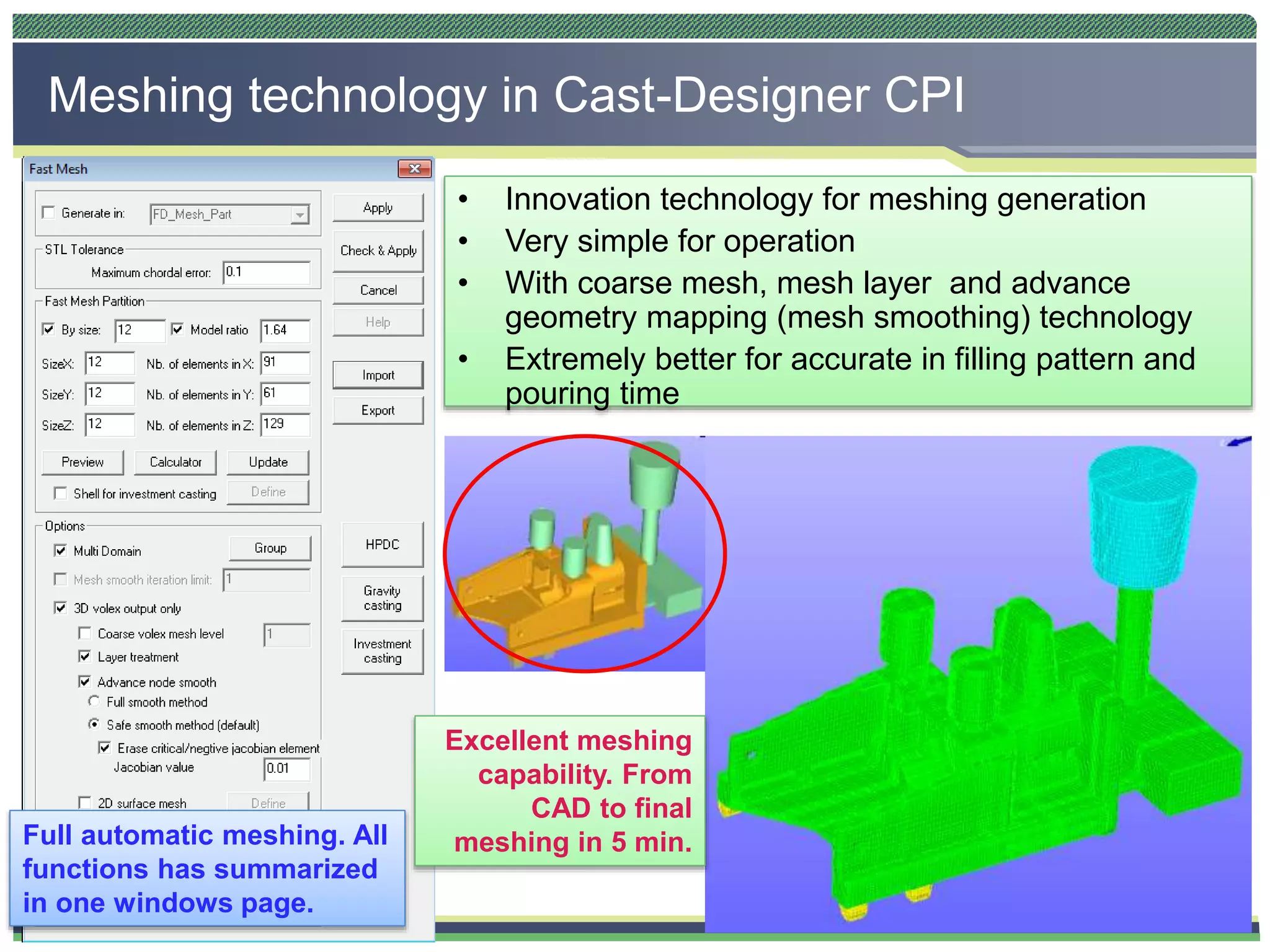 CAST-DESIGNERTM
Meshing technology in Cast-Designer CPI
• Innovation technology for meshing generation
• Very simple for operation
• With coarse mesh, mesh layer and advance
geometry mapping (mesh smoothing) technology
• Extremely better for accurate in filling pattern and
pouring time
Full automatic meshing. All
functions has summarized
in one windows page.
Excellent meshing
capability. From
CAD to final
meshing in 5 min.
 
